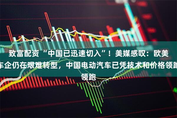 致富配资 “中国已迅速切入”！美媒感叹：欧美车企仍在艰难转型，中国电动汽车已凭技术和价格领跑