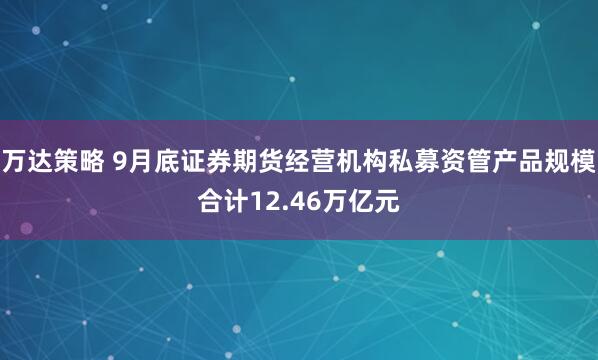万达策略 9月底证券期货经营机构私募资管产品规模合计12.46万亿元