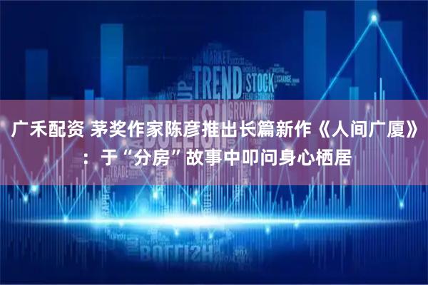 广禾配资 茅奖作家陈彦推出长篇新作《人间广厦》 :于“分房”故事中叩问身心栖居
