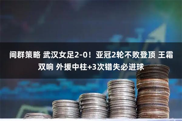 间群策略 武汉女足2-0！亚冠2轮不败登顶 王霜双响 外援中柱+3次错失必进球