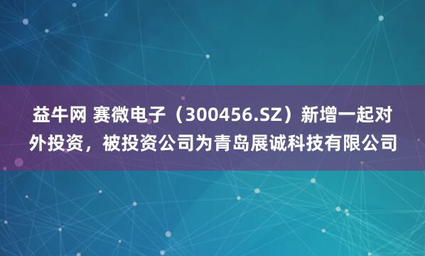 益牛网 赛微电子（300456.SZ）新增一起对外投资，被投资公司为青岛展诚科技有限公司