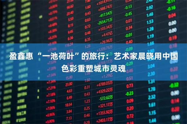 盈鑫惠 “一池荷叶”的旅行:艺术家晨晓用中国色彩重塑城市灵魂