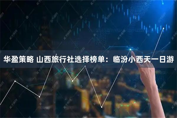 华盈策略 山西旅行社选择榜单：临汾小西天一日游