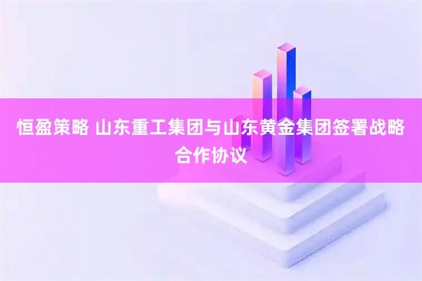 恒盈策略 山东重工集团与山东黄金集团签署战略合作协议