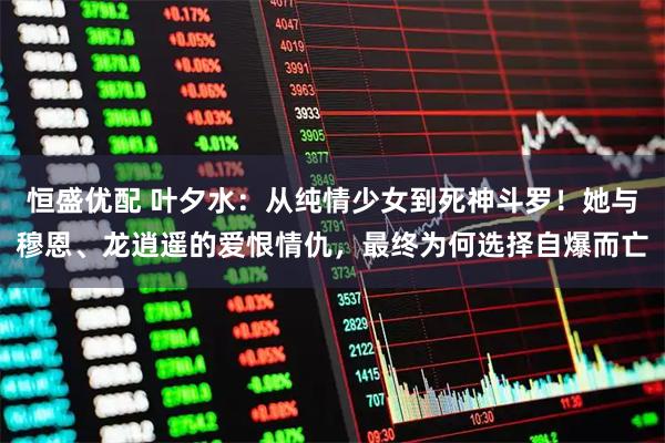 恒盛优配 叶夕水：从纯情少女到死神斗罗！她与穆恩、龙逍遥的爱恨情仇，最终为何选择自爆而亡