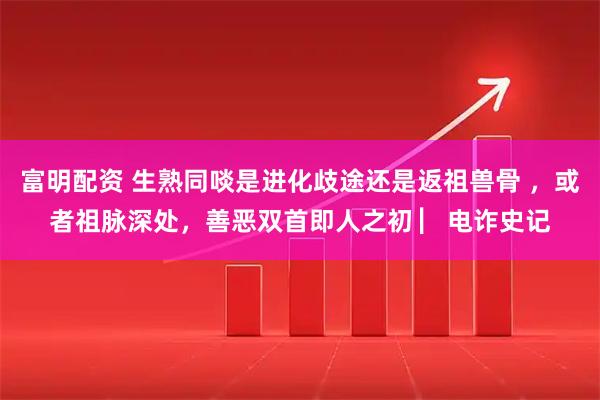 富明配资 生熟同啖是进化歧途还是返祖兽骨 ，或者祖脉深处，善恶双首即人之初 ▏电诈史记