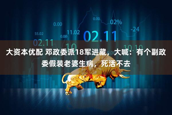 大资本优配 邓政委派18军进藏，大喊：有个副政委假装老婆生病，死活不去