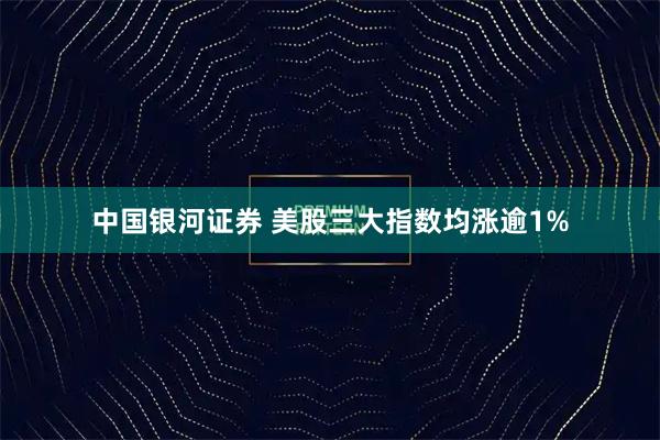 中国银河证券 美股三大指数均涨逾1%