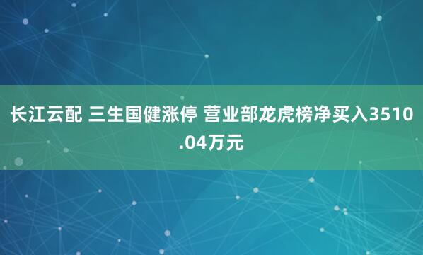 长江云配 三生国健涨停 营业部龙虎榜净买入3510.04万元