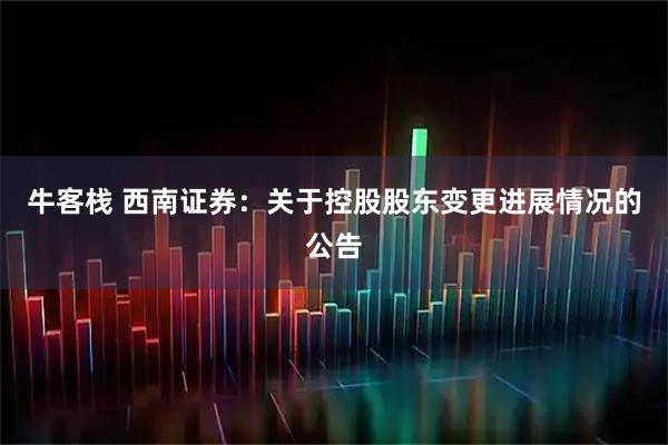 牛客栈 西南证券：关于控股股东变更进展情况的公告