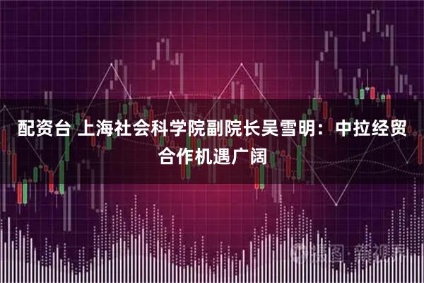 配资台 上海社会科学院副院长吴雪明：中拉经贸合作机遇广阔