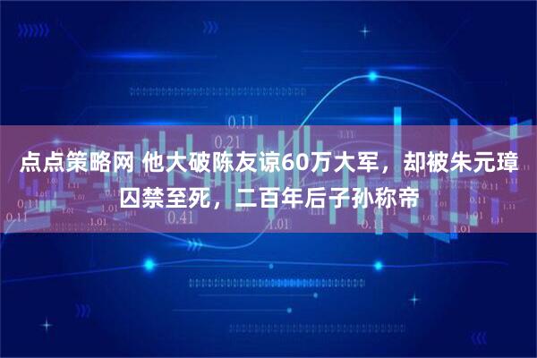 点点策略网 他大破陈友谅60万大军，却被朱元璋囚禁至死，二百年后子孙称帝