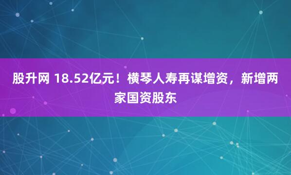 股升网 18.52亿元!横琴人寿再谋增资,新增两家国资股东