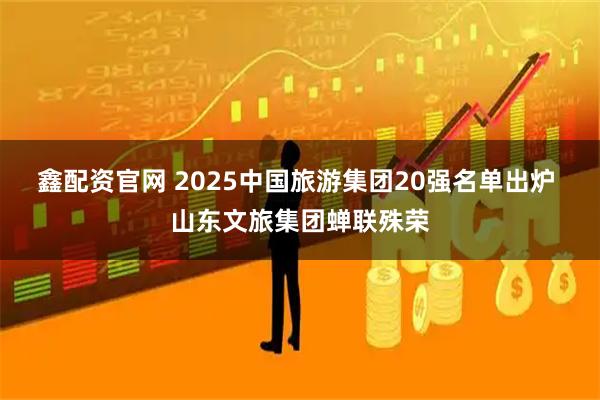 鑫配资官网 2025中国旅游集团20强名单出炉 山东文旅集团蝉联殊荣