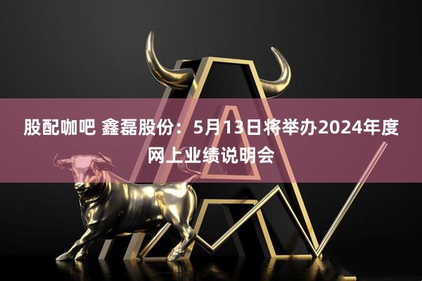 股配咖吧 鑫磊股份：5月13日将举办2024年度网上业绩说明会