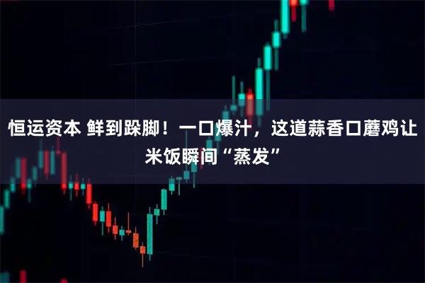 恒运资本 鲜到跺脚！一口爆汁，这道蒜香口蘑鸡让米饭瞬间“蒸发”