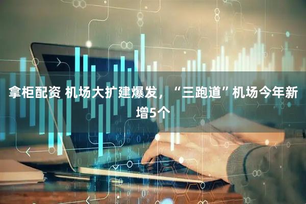 拿柜配资 机场大扩建爆发，“三跑道”机场今年新增5个