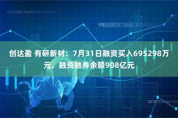 创达盈 有研新材：7月31日融资买入695298万元，融资融券余额908亿元