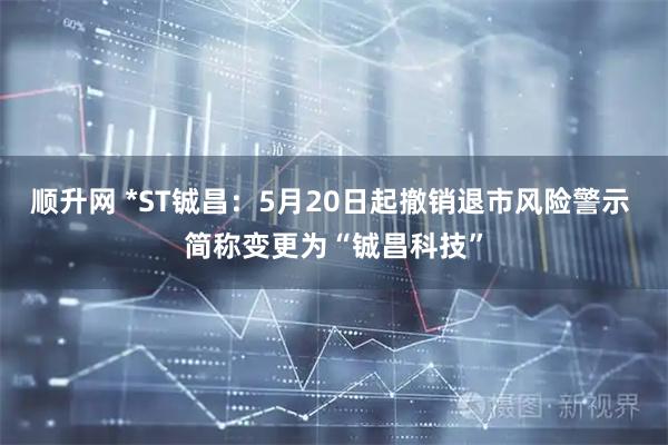 顺升网 *ST铖昌：5月20日起撤销退市风险警示 简称变更为“铖昌科技”