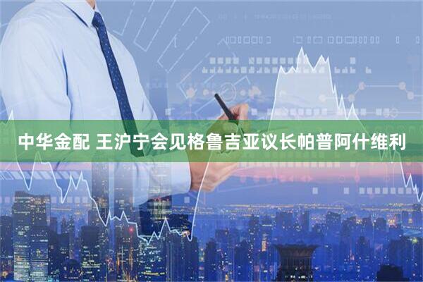 中华金配 王沪宁会见格鲁吉亚议长帕普阿什维利