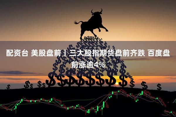 配资台 美股盘前丨三大股指期货盘前齐跌 百度盘前涨逾4%