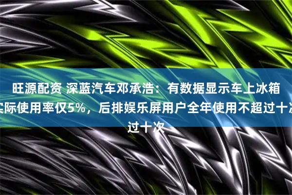 旺源配资 深蓝汽车邓承浩：有数据显示车上冰箱实际使用率仅5%，后排娱乐屏用户全年使用不超过十次