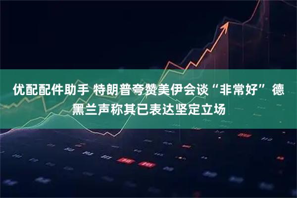 优配配件助手 特朗普夸赞美伊会谈“非常好” 德黑兰声称其已表达坚定立场