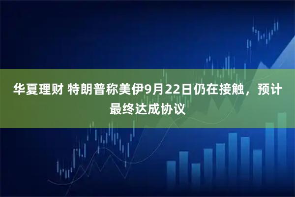 华夏理财 特朗普称美伊9月22日仍在接触,预计最终达成协议